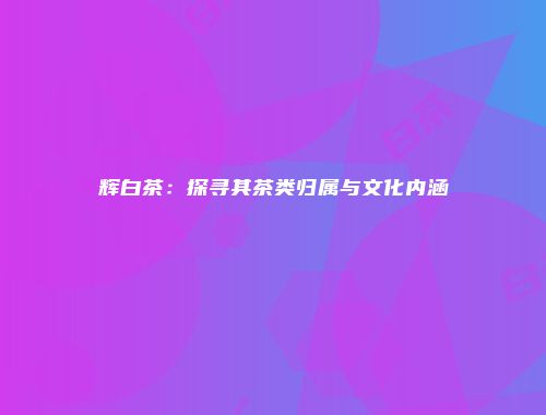 辉白茶：探寻其茶类归属与文化内涵