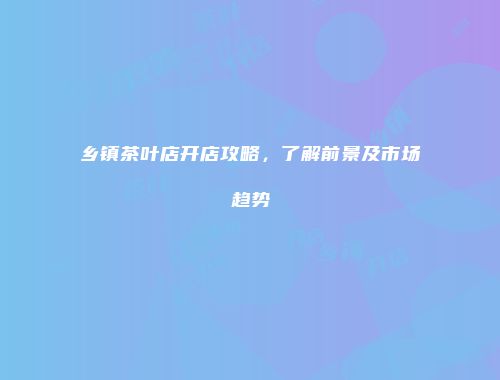 乡镇茶叶店开店攻略，了解前景及市场趋势