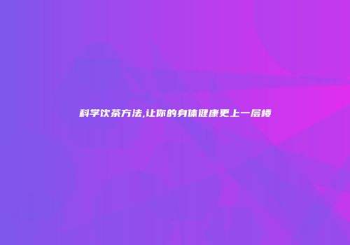 科学饮茶方法,让你的身体健康更上一层楼