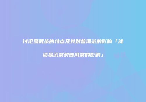 讨论易武茶的特点及其对普洱茶的影响「浅谈易武茶对普洱茶的影响」