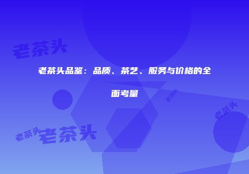 老茶头品鉴：品质、茶艺、服务与价格的全面考量