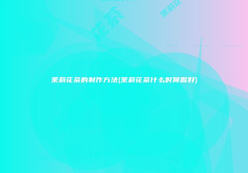 茉莉花茶的制作方法(茉莉花茶什么时候喝好)