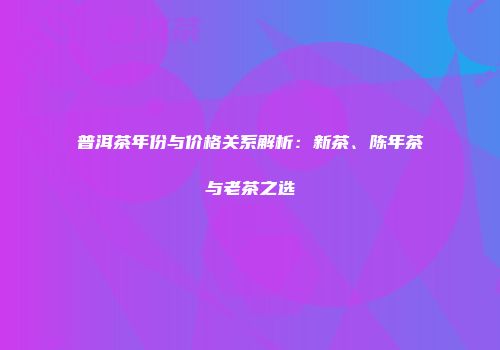 普洱茶年份与价格关系解析：新茶、陈年茶与老茶之选