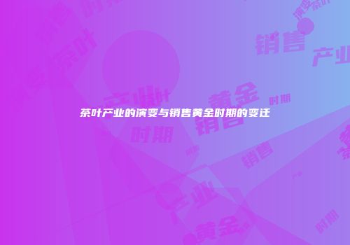 茶叶产业的演变与销售黄金时期的变迁