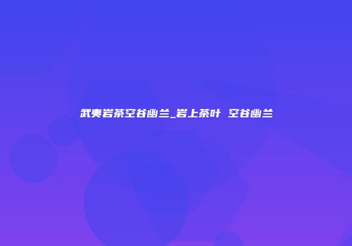武夷岩茶空谷幽兰_岩上茶叶 空谷幽兰