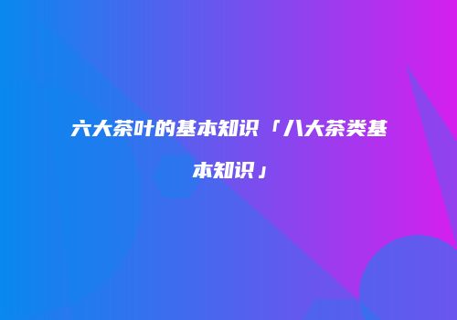 六大茶叶的基本知识「八大茶类基本知识」