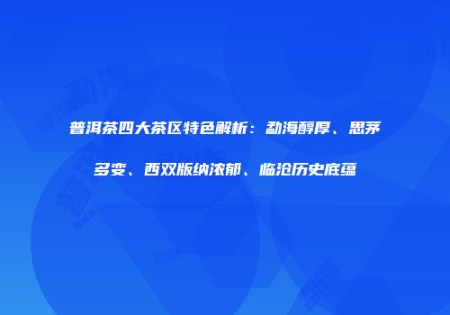 普洱茶四大茶区特色解析：勐海醇厚、思茅多变、西双版纳浓郁、临沧历史底蕴