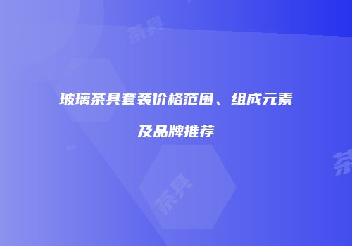 玻璃茶具套装价格范围、组成元素及品牌推荐