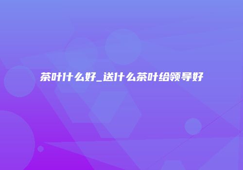 茶叶什么好_送什么茶叶给领导好