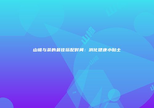 山楂与茶的最佳搭配时间：消化健康小贴士