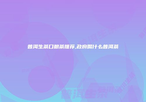 普洱生茶口粮茶推荐,政府喝什么普洱茶