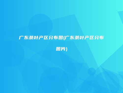 广东茶叶产区分布图(广东茶叶产区分布图片)
