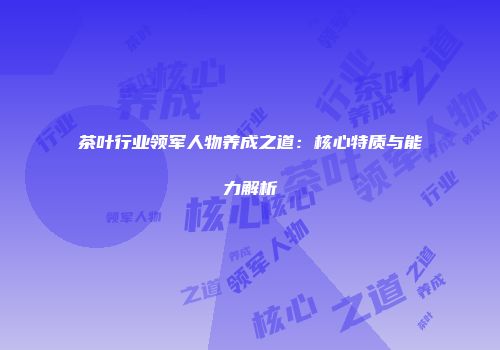 茶叶行业领军人物养成之道：核心特质与能力解析