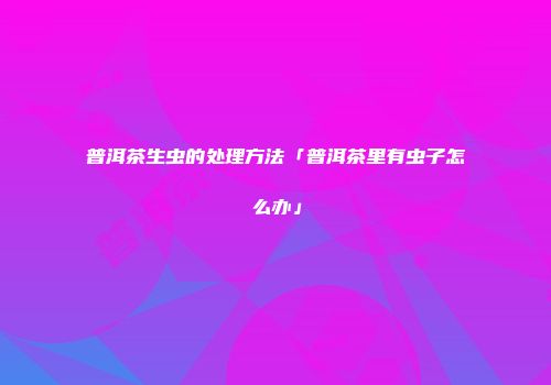 普洱茶生虫的处理方法「普洱茶里有虫子怎么办」