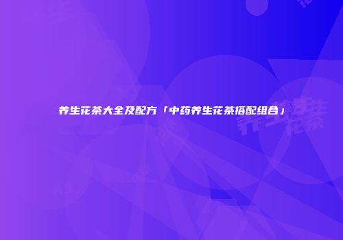 养生花茶大全及配方「中药养生花茶搭配组合」