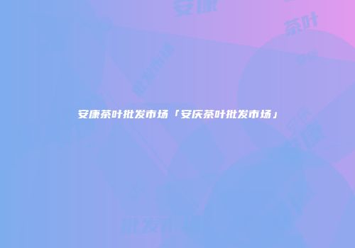 安康茶叶批发市场「安庆茶叶批发市场」