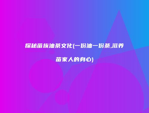 探秘苗族油茶文化(一份油一份茶,滋养苗家人的身心)