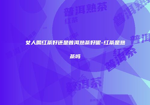 女人喝红茶好还是普洱熟茶好呢-红茶是熟茶吗