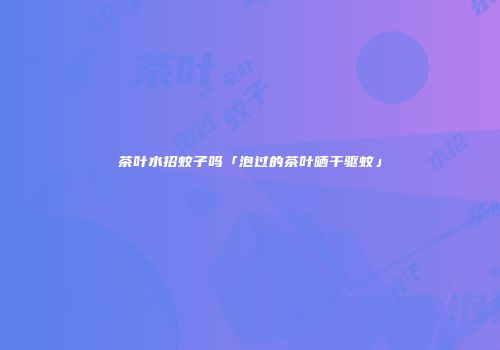 茶叶水招蚊子吗「泡过的茶叶晒干驱蚊」