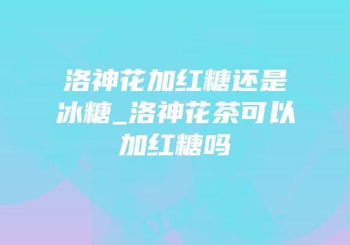 洛神花加红糖还是冰糖_洛神花茶可以加红糖吗