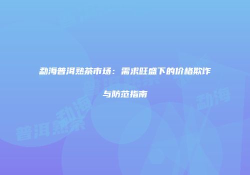 勐海普洱熟茶市场：需求旺盛下的价格欺诈与防范指南