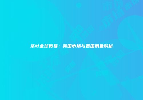 茶叶全球贸易：英国市场与各国角色解析