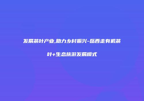 发展茶叶产业,助力乡村振兴-岳西走有机茶叶+生态旅游发展模式