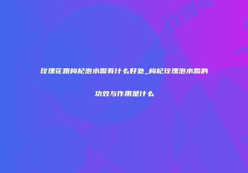 玫瑰花跟枸杞泡水喝有什么好处_枸杞玫瑰泡水喝的功效与作用是什么