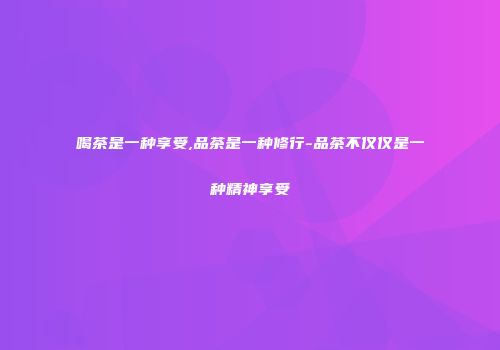 喝茶是一种享受,品茶是一种修行-品茶不仅仅是一种精神享受