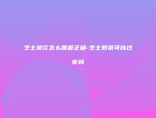 芝士茶饮怎么喝最正确-芝士奶茶可以过夜吗