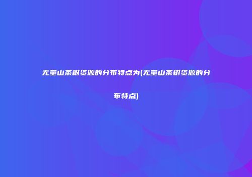 无量山茶树资源的分布特点为(无量山茶树资源的分布特点)