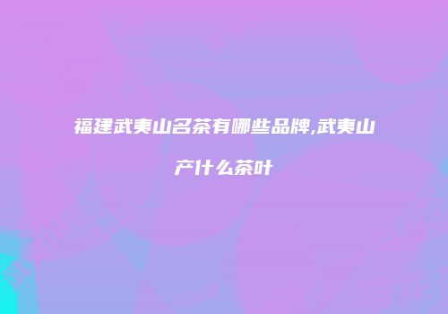 福建武夷山名茶有哪些品牌,武夷山产什么茶叶