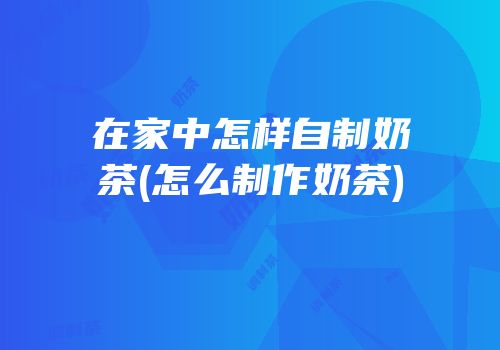 在家中怎样自制奶茶(怎么制作奶茶)