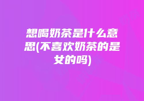想喝奶茶是什么意思(不喜欢奶茶的是女的吗)
