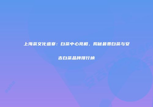 上海茶文化盛宴：白茶中心亮相，揭秘最贵白茶与安吉白茶品牌排行榜