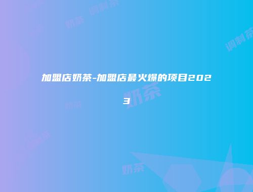 加盟店奶茶-加盟店最火爆的项目2023