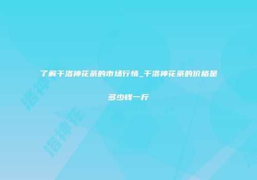 了解干洛神花茶的市场行情_干洛神花茶的价格是多少钱一斤