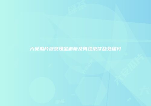 六安瓜片绿茶瑰宝解析及男性茶饮益处探讨