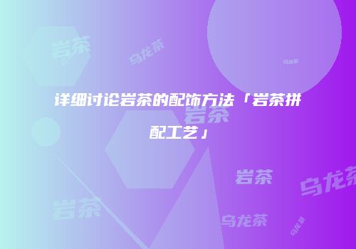 详细讨论岩茶的配饰方法「岩茶拼配工艺」