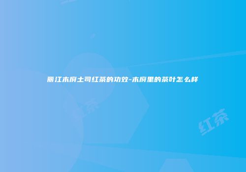 丽江木府土司红茶的功效-木府里的茶叶怎么样