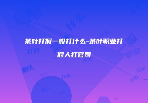 茶叶打假一般打什么-茶叶职业打假人打官司