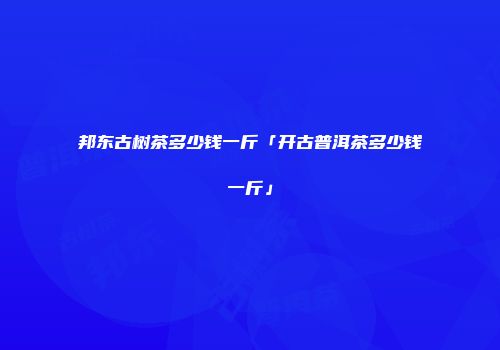 邦东古树茶多少钱一斤「开古普洱茶多少钱一斤」