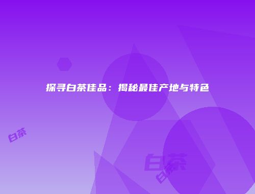 探寻白茶佳品：揭秘最佳产地与特色
