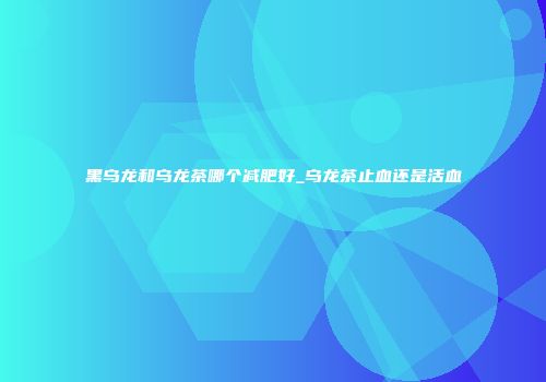 黑乌龙和乌龙茶哪个减肥好_乌龙茶止血还是活血