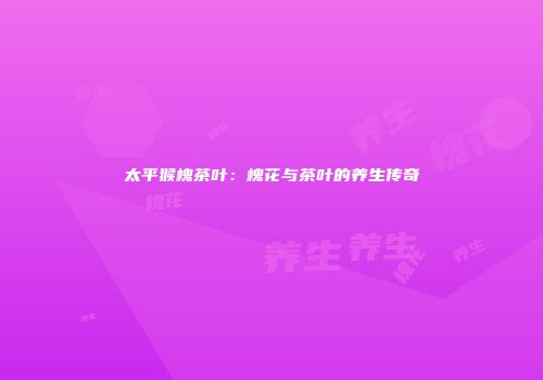 太平猴槐茶叶：槐花与茶叶的养生传奇
