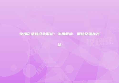 玫瑰花茶知识全解析：饮用频率、用途及保存方法