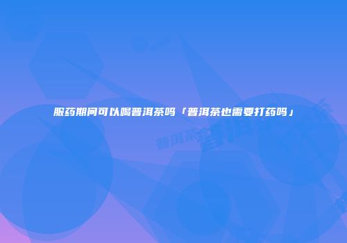 服药期间可以喝普洱茶吗「普洱茶也需要打药吗」