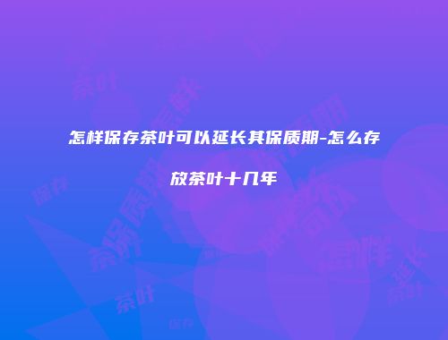 怎样保存茶叶可以延长其保质期-怎么存放茶叶十几年