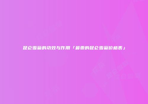 昆仑雪菊的功效与作用「最贵的昆仑雪菊价格表」