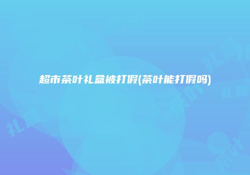 超市茶叶礼盒被打假(茶叶能打假吗)